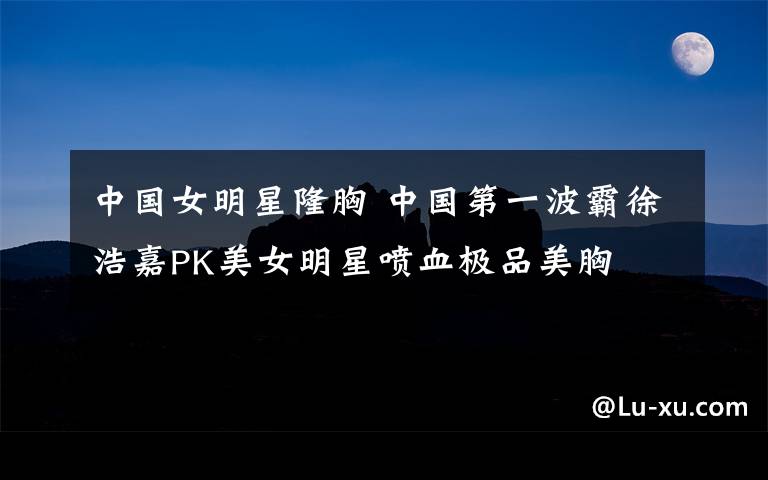 中国女明星隆胸 中国第一波霸徐浩嘉PK美女明星喷血极品美胸