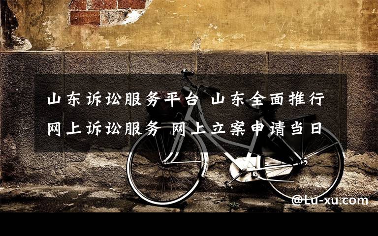 山东诉讼服务平台 山东全面推行网上诉讼服务 网上立案申请当日审核