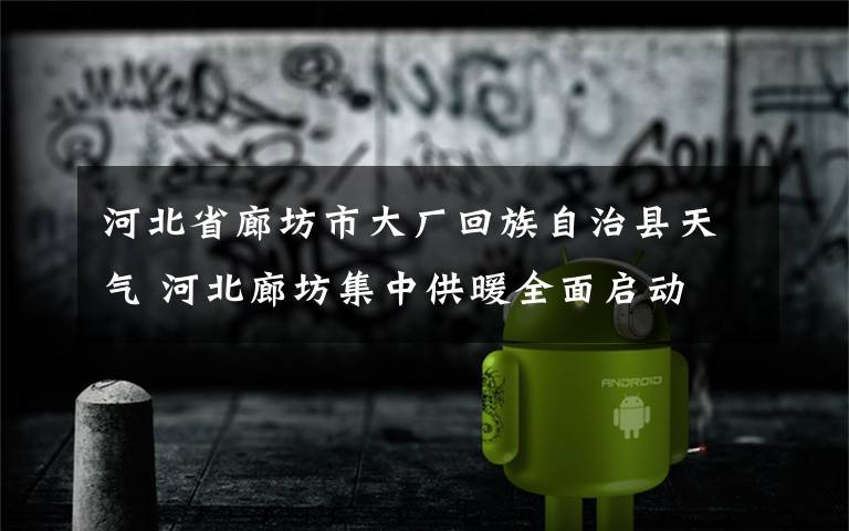 河北省廊坊市大厂回族自治县天气 河北廊坊集中供暖全面启动 主管部门公布监督电话