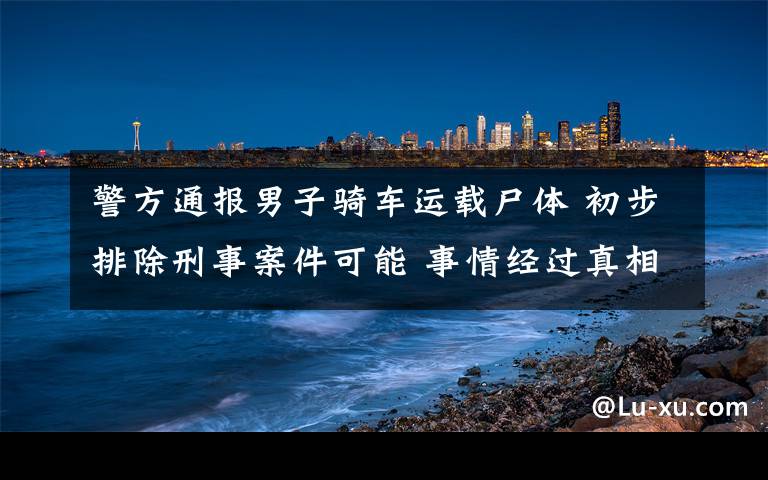警方通报男子骑车运载尸体 初步排除刑事案件可能 事情经过真相揭秘！