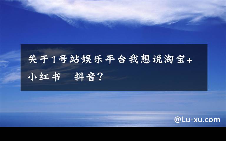 关于1号站娱乐平台我想说淘宝+小红书﹥抖音？