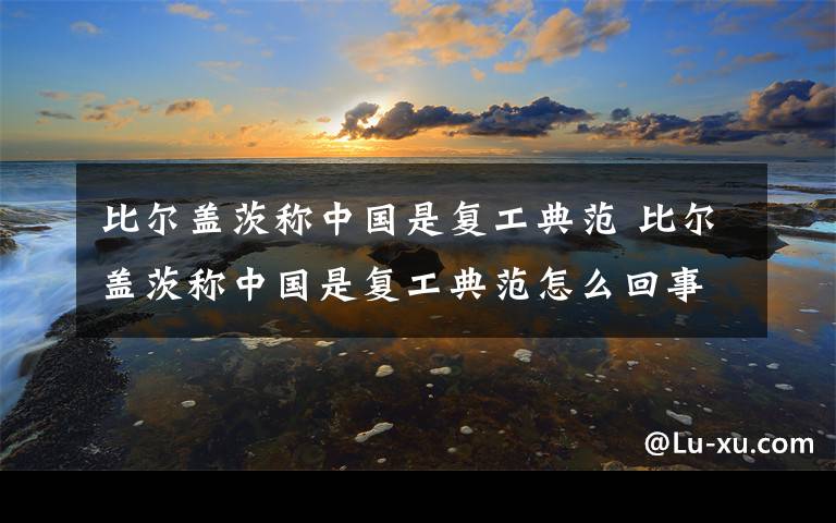 比尔盖茨称中国是复工典范 比尔盖茨称中国是复工典范怎么回事 比尔盖茨为什么称中国是复工典范