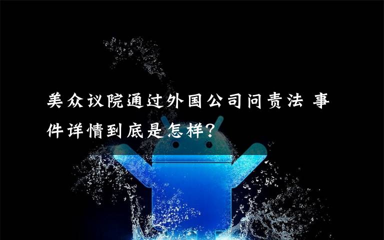 美众议院通过外国公司问责法 事件详情到底是怎样？