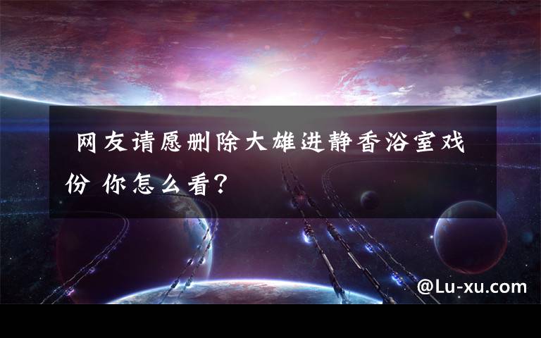  网友请愿删除大雄进静香浴室戏份 你怎么看？