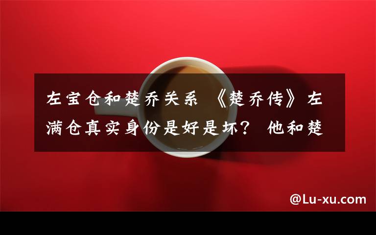 左宝仓和楚乔关系 《楚乔传》左满仓真实身份是好是坏？ 他和楚乔是什么关系附分集剧情