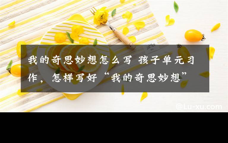 我的奇思妙想怎么写 孩子单元习作，怎样写好“我的奇思妙想”？