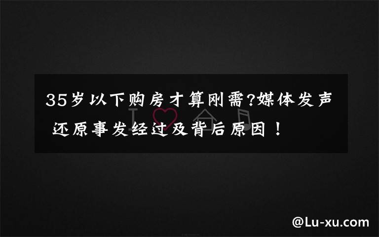 35岁以下购房才算刚需?媒体发声 还原事发经过及背后原因！