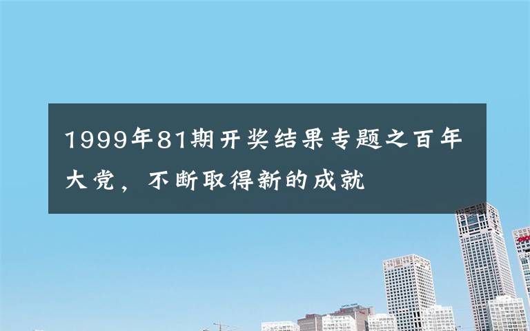 1999年81期开奖结果专题之百年大党，不断取得新的成就