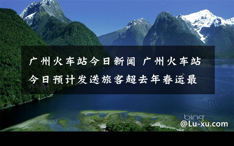 广州火车站今日新闻 广州火车站今日预计发送旅客超去年春运最高峰