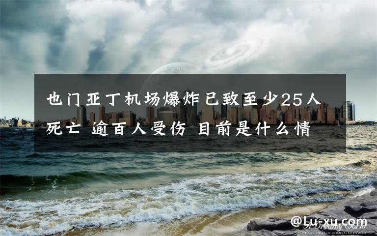 也门亚丁机场爆炸已致至少25人死亡 逾百人受伤 目前是什么情况？