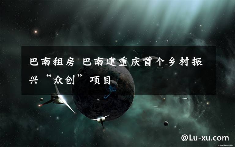 巴南租房 巴南建重庆首个乡村振兴“众创”项目