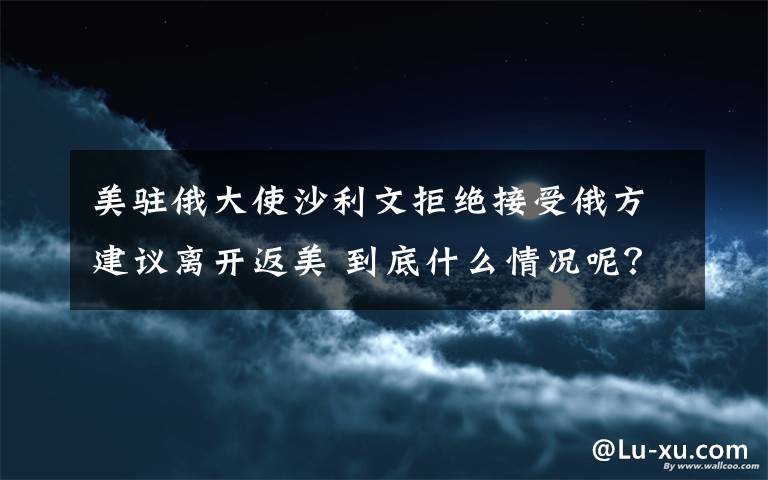 美驻俄大使沙利文拒绝接受俄方建议离开返美 到底什么情况呢？