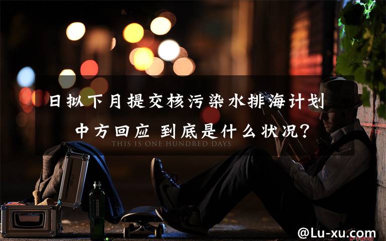 日拟下月提交核污染水排海计划  中方回应 到底是什么状况？