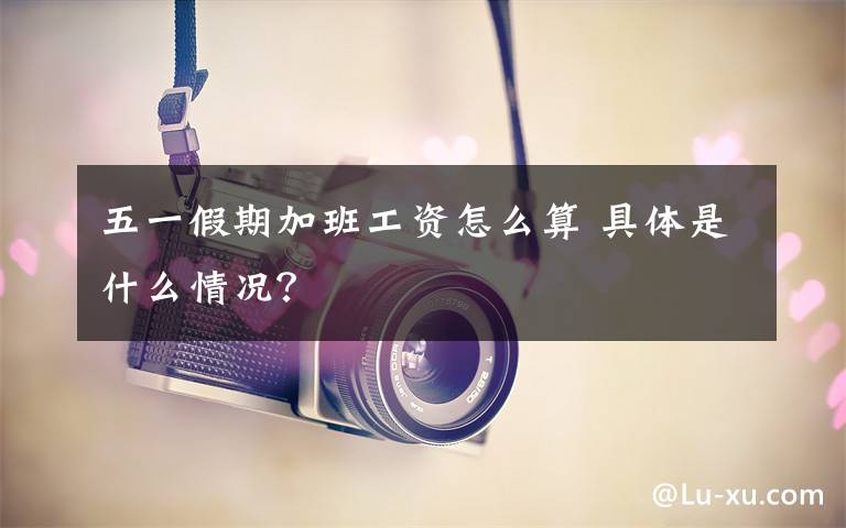 五一假期加班工资怎么算 具体是什么情况？