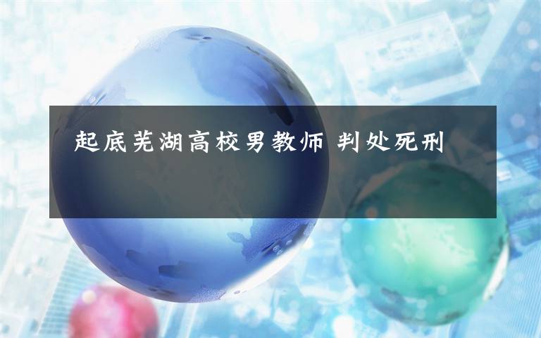  起底芜湖高校男教师 判处死刑