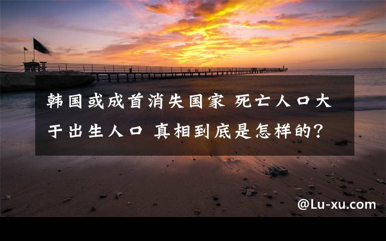 韩国或成首消失国家 死亡人口大于出生人口 真相到底是怎样的？
