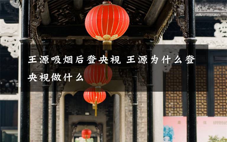 王源吸烟后登央视 王源为什么登央视做什么