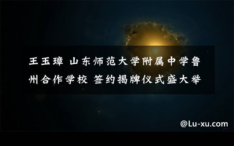 王玉璋 山东师范大学附属中学鲁州合作学校 签约揭牌仪式盛大举行