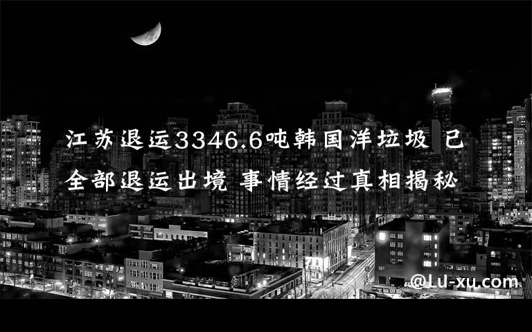 江苏退运3346.6吨韩国洋垃圾 已全部退运出境 事情经过真相揭秘！