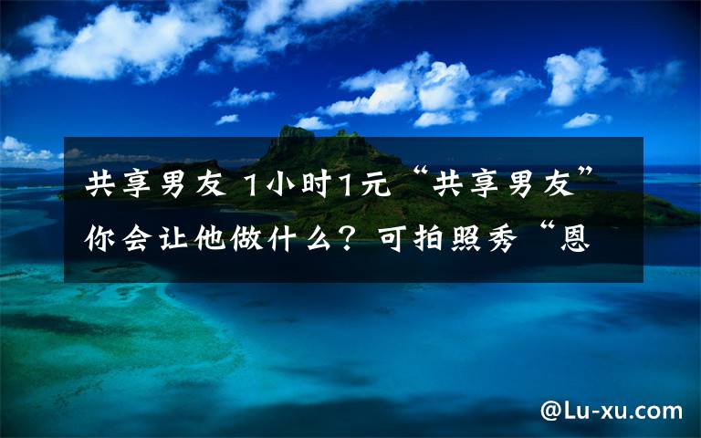 共享男友 1小时1元“共享男友”你会让他做什么？可拍照秀“恩爱”