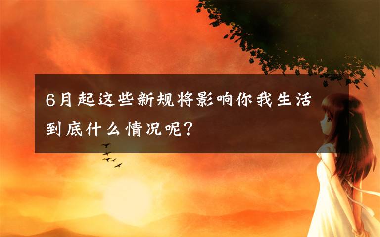 6月起这些新规将影响你我生活 到底什么情况呢？