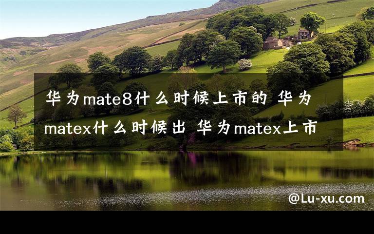 华为mate8什么时候上市的 华为matex什么时候出 华为matex上市时间价格确定