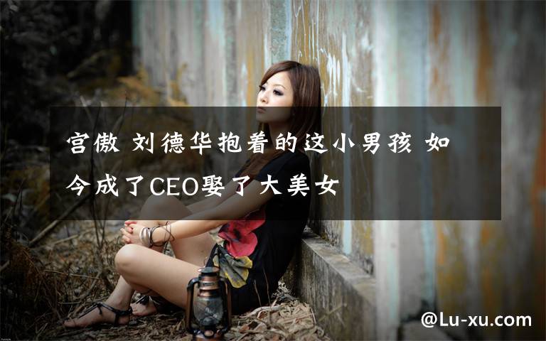 宫傲 刘德华抱着的这小男孩 如今成了CEO娶了大美女