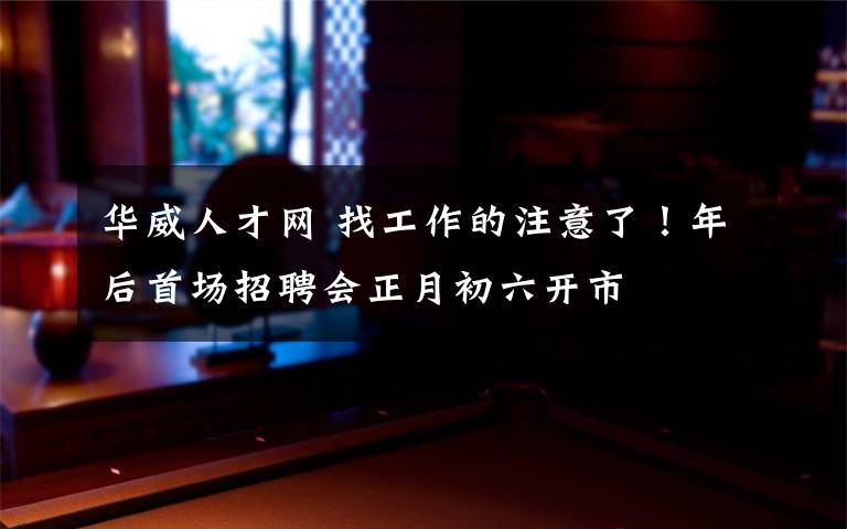 华威人才网 找工作的注意了！年后首场招聘会正月初六开市