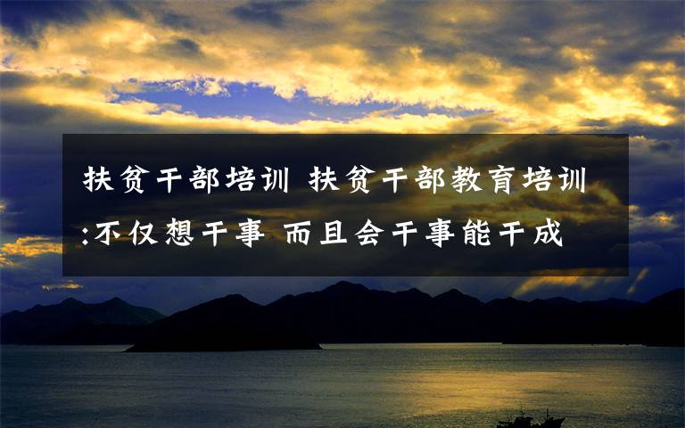 扶贫干部培训 扶贫干部教育培训:不仅想干事 而且会干事能干成事