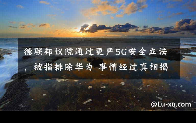 德联邦议院通过更严5G安全立法，被指排除华为 事情经过真相揭秘！