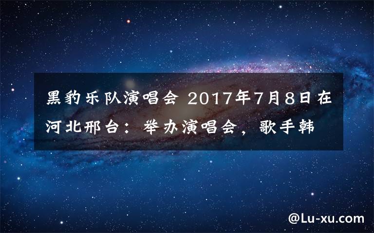 黑豹乐队演唱会 2017年7月8日在河北邢台：举办演唱会，歌手韩磊，黑豹乐队，潘辰现场演唱。