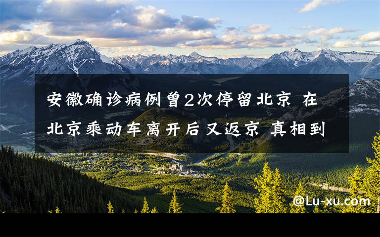 安徽确诊病例曾2次停留北京 在北京乘动车离开后又返京 真相到底是怎样的？