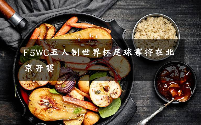 F5WC五人制世界杯足球赛将在北京开赛