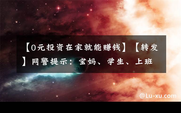 【0元投资在家就能赚钱】【转发】网警提示：宝妈、学生、上班族…零门槛有时间就能赚钱？不能相信！
