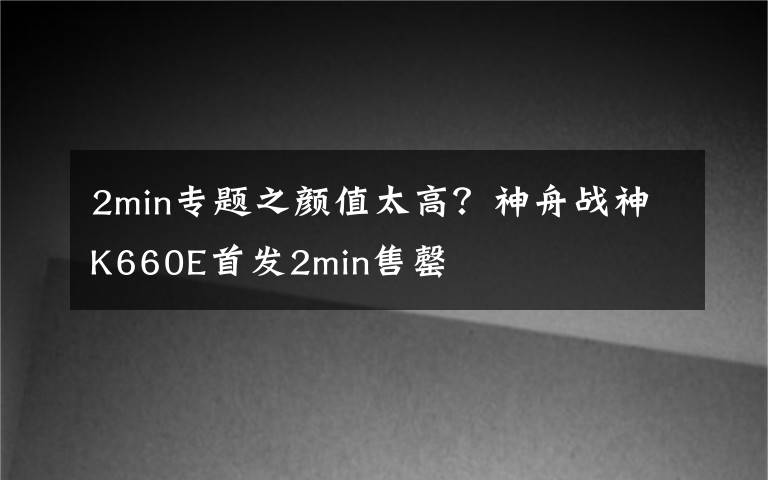 2min专题之颜值太高？神舟战神K660E首发2min售罄