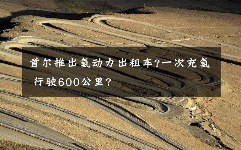 首尔推出氢动力出租车?一次充氢 行驶600公里?