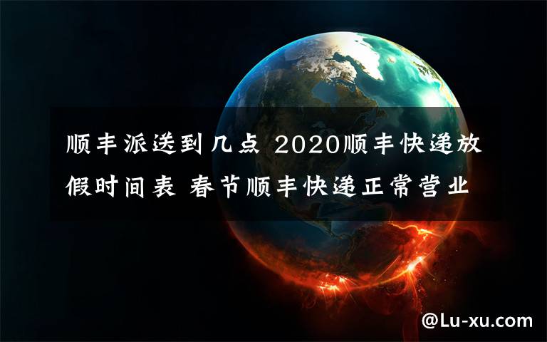 顺丰派送到几点 2020顺丰快递放假时间表 春节顺丰快递正常营业派件收件吗