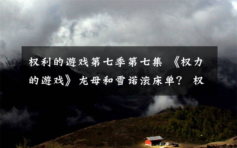 权利的游戏第七季第七集 《权力的游戏》龙母和雪诺滚床单？ 权力的游戏第七季分集剧情介绍