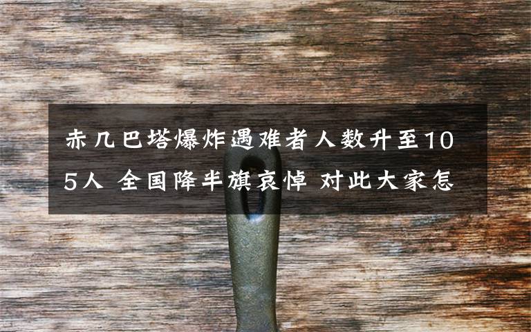 赤几巴塔爆炸遇难者人数升至105人 全国降半旗哀悼 对此大家怎么看？