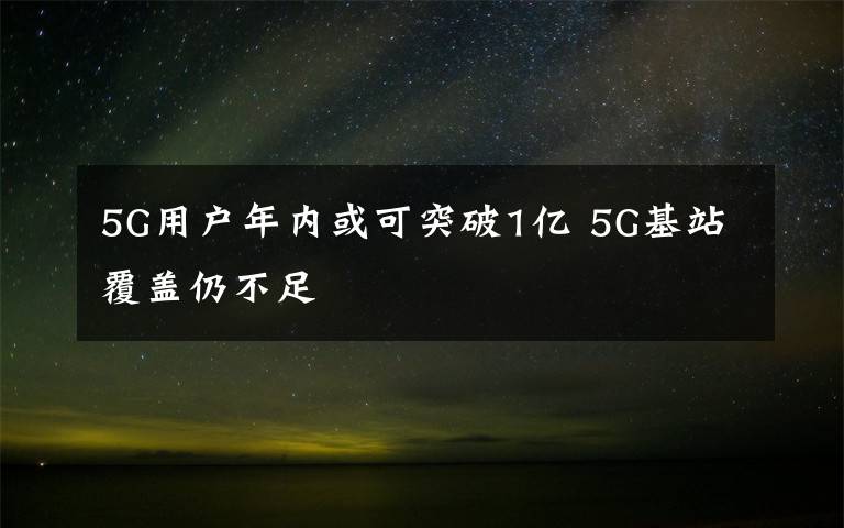 5G用户年内或可突破1亿 5G基站覆盖仍不足