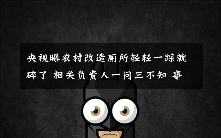 央视曝农村改造厕所轻轻一踩就碎了 相关负责人一问三不知 事情的详情始末是怎么样了！