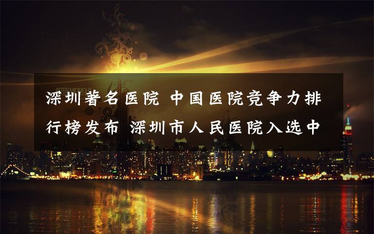深圳著名医院 中国医院竞争力排行榜发布 深圳市人民医院入选中国顶级医院100强
