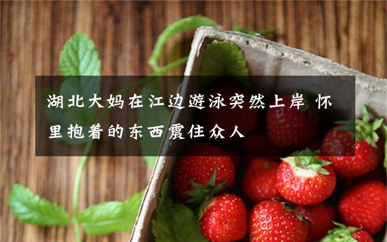 湖北大妈在江边游泳突然上岸 怀里抱着的东西震住众人