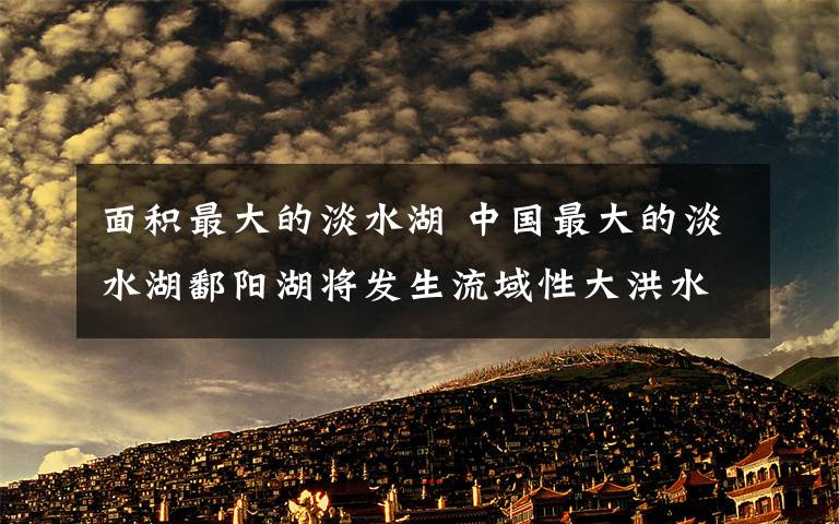 面积最大的淡水湖 中国最大的淡水湖鄱阳湖将发生流域性大洪水