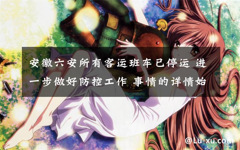 安徽六安所有客运班车已停运 进一步做好防控工作 事情的详情始末是怎么样了！