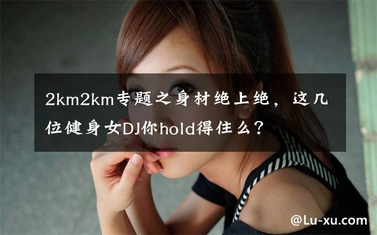 2km2km专题之身材绝上绝，这几位健身女DJ你hold得住么？