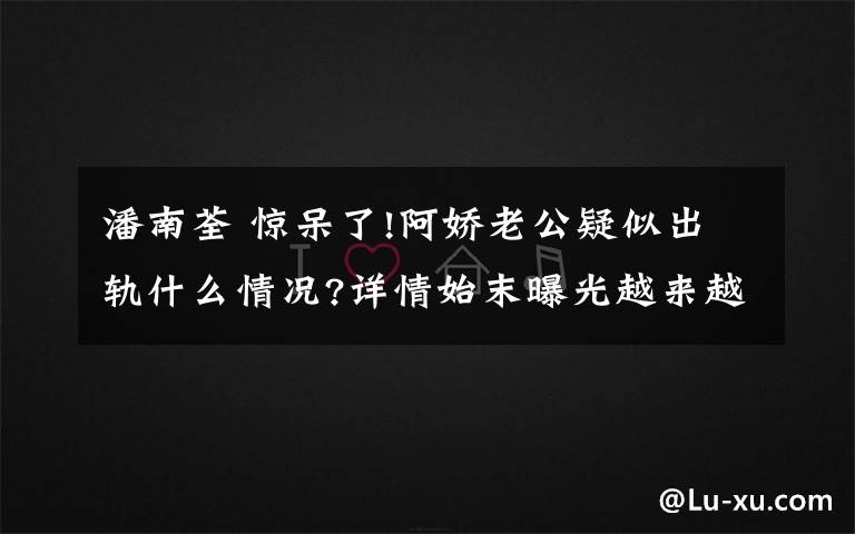 潘南荃 惊呆了!阿娇老公疑似出轨什么情况?详情始末曝光越来越多的细节流出了