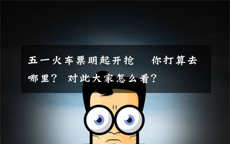 五一火车票明起开抢  你打算去哪里？ 对此大家怎么看？