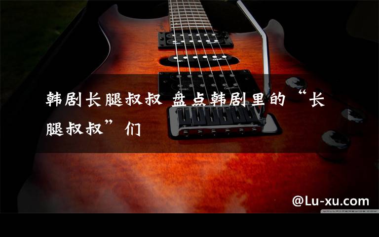 韩剧长腿叔叔 盘点韩剧里的“长腿叔叔”们