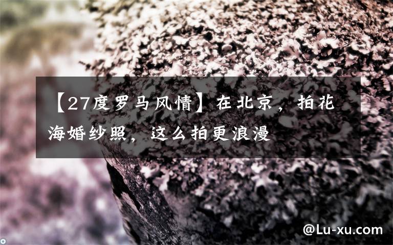 【27度罗马风情】在北京，拍花海婚纱照，这么拍更浪漫